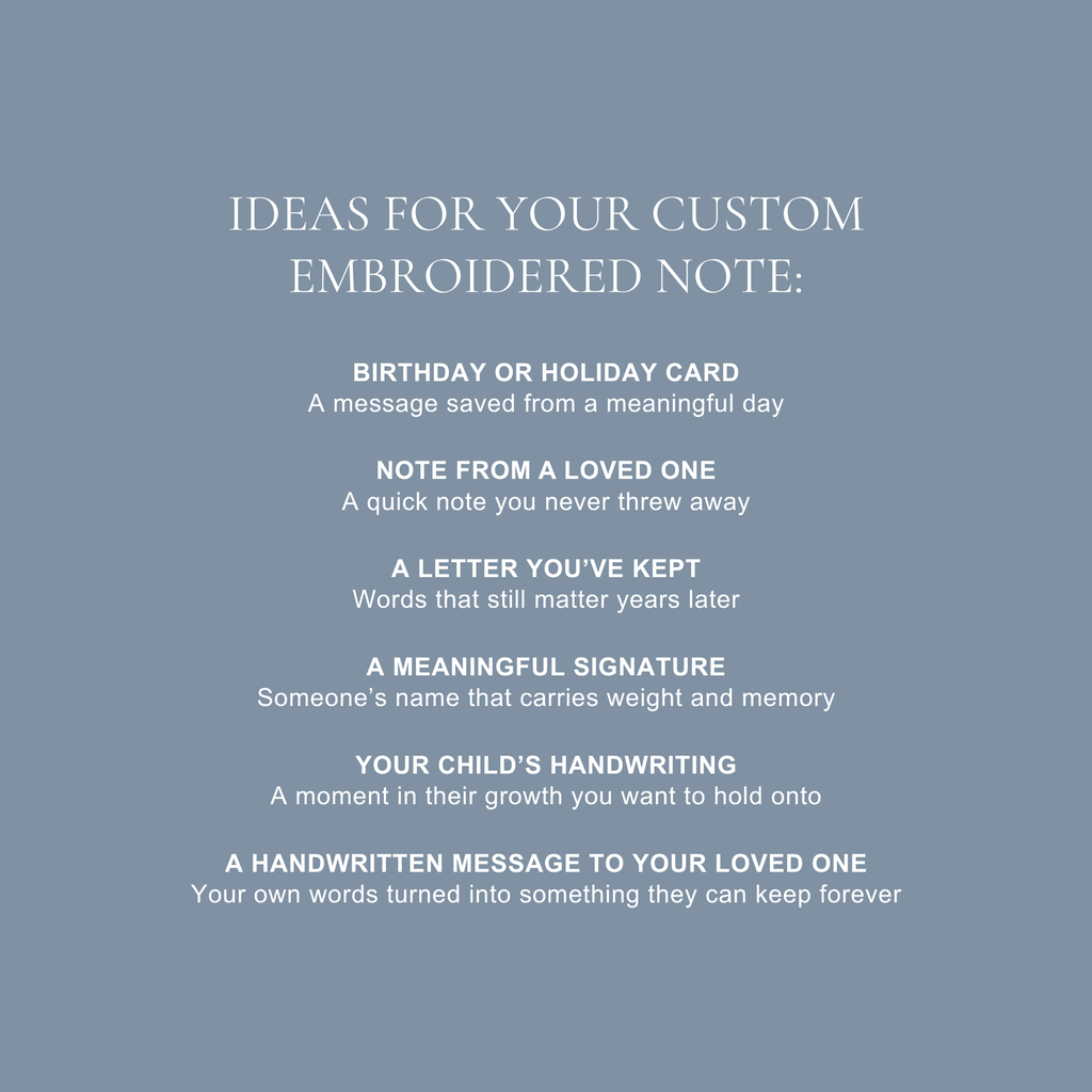 ideas for your custom embroidered note: birthday or holiday card, note from a loved one, a letter you've kept, a meaningful signature, your child's handwriting, a handwritten message to your loved one. 
